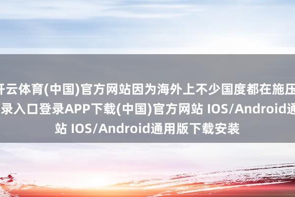 开云体育(中国)官方网站因为海外上不少国度都在施压-开云kaiyun登录入口登录APP下载(中国)官方网站 IOS/Android通用版下载安装