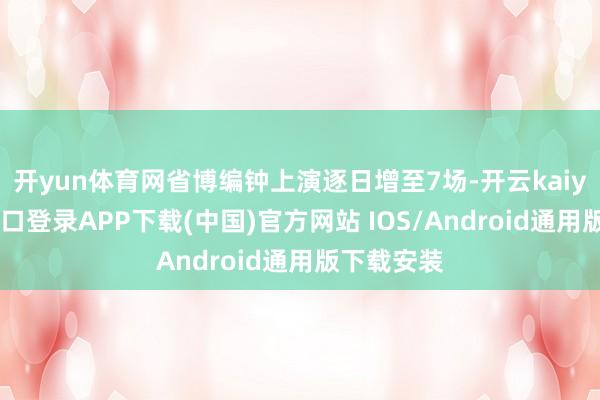 开yun体育网省博编钟上演逐日增至7场-开云kaiyun登录入口登录APP下载(中国)官方网站 IOS/Android通用版下载安装