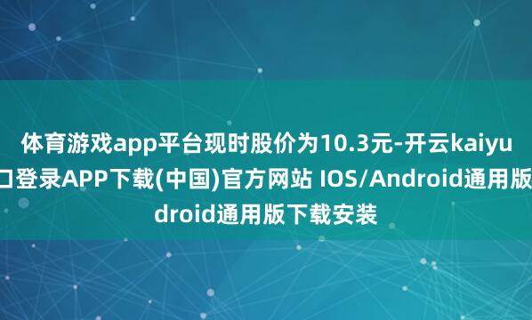体育游戏app平台现时股价为10.3元-开云kaiyun登录入口登录APP下载(中国)官方网站 IOS/Android通用版下载安装