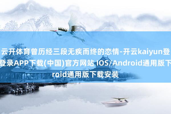 云开体育曾历经三段无疾而终的恋情-开云kaiyun登录入口登录APP下载(中国)官方网站 IOS/Android通用版下载安装