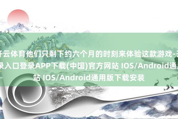 开云体育他们只剩下约六个月的时刻来体验这款游戏-开云kaiyun登录入口登录APP下载(中国)官方网站 IOS/Android通用版下载安装