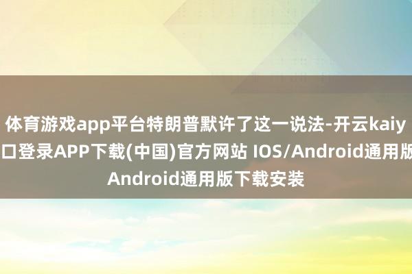 体育游戏app平台特朗普默许了这一说法-开云kaiyun登录入口登录APP下载(中国)官方网站 IOS/Android通用版下载安装