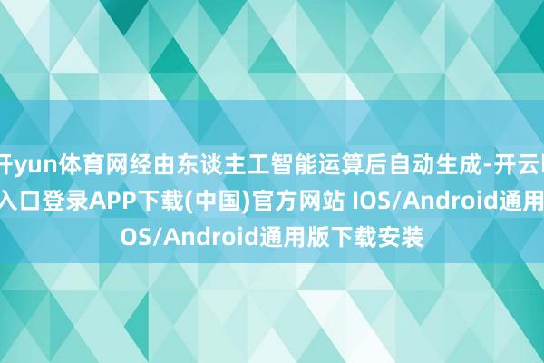 开yun体育网经由东谈主工智能运算后自动生成-开云kaiyun登录入口登录APP下载(中国)官方网站 IOS/Android通用版下载安装