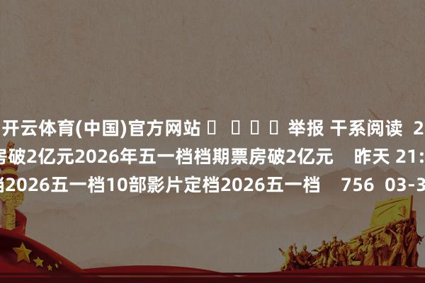 开云体育(中国)官方网站 ​ ​​​举报 干系阅读  2026年五一档档期票房破2亿元2026年五一档档期票房破2亿元    昨天 21:51     10部影片定档2026五一档10部影片定档2026五一档    756  03-31 10:04     年度分成汇总丨这家公司预测派发现款红利超600亿元年度分成汇总丨这家公司预测派发现款红利超600亿元    60  03-27 22:49     年度分成汇总丨这家公司预测派发现款红利超47亿元年度分成汇总丨这家公司预测派发现款红利超47亿元    87  03-23 22:35     年度分成汇总丨这家公司预测派发现款红利超23亿元年度分成汇总丨这家公司预测派发现款红利超23亿元    18  03-13 22:36     一财最热      点击关闭-开云kaiyun登录入口登录APP下载(中国)官方网站 IOS/Android通用版下载安装