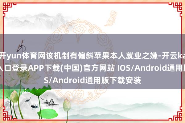 开yun体育网该机制有偏斜苹果本人就业之嫌-开云kaiyun登录入口登录APP下载(中国)官方网站 IOS/Android通用版下载安装