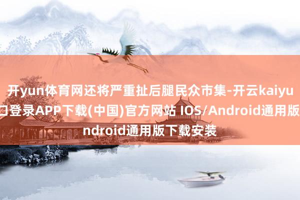 开yun体育网还将严重扯后腿民众市集-开云kaiyun登录入口登录APP下载(中国)官方网站 IOS/Android通用版下载安装