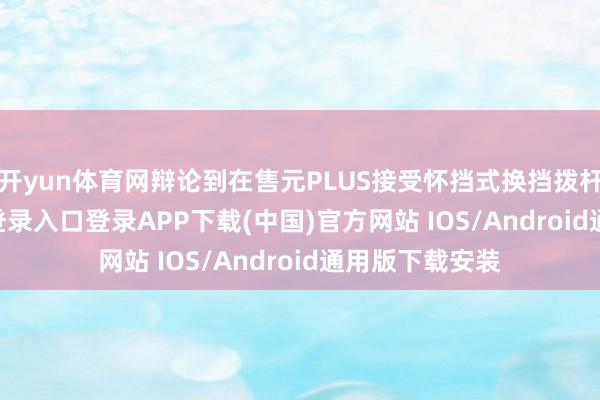 开yun体育网辩论到在售元PLUS接受怀挡式换挡拨杆-开云kaiyun登录入口登录APP下载(中国)官方网站 IOS/Android通用版下载安装