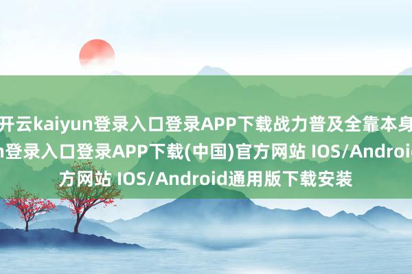 开云kaiyun登录入口登录APP下载战力普及全靠本身竭力-开云kaiyun登录入口登录APP下载(中国)官方网站 IOS/Android通用版下载安装