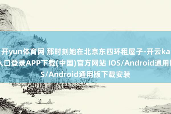 开yun体育网 那时刻她在北京东四环租屋子-开云kaiyun登录入口登录APP下载(中国)官方网站 IOS/Android通用版下载安装