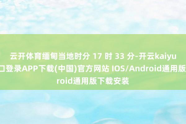 云开体育缅甸当地时分 17 时 33 分-开云kaiyun登录入口登录APP下载(中国)官方网站 IOS/Android通用版下载安装