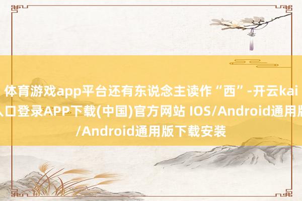体育游戏app平台还有东说念主读作“西”-开云kaiyun登录入口登录APP下载(中国)官方网站 IOS/Android通用版下载安装