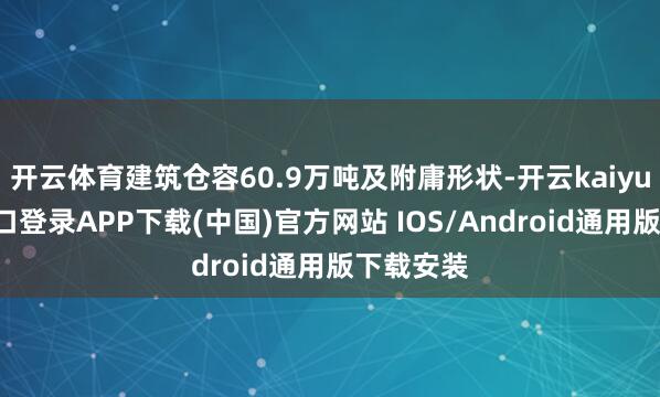 开云体育建筑仓容60.9万吨及附庸形状-开云kaiyun登录入口登录APP下载(中国)官方网站 IOS/Android通用版下载安装