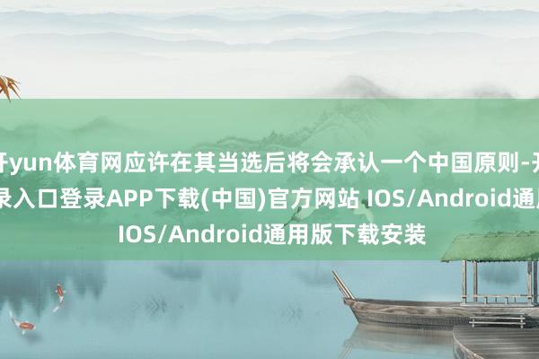 开yun体育网应许在其当选后将会承认一个中国原则-开云kaiyun登录入口登录APP下载(中国)官方网站 IOS/Android通用版下载安装