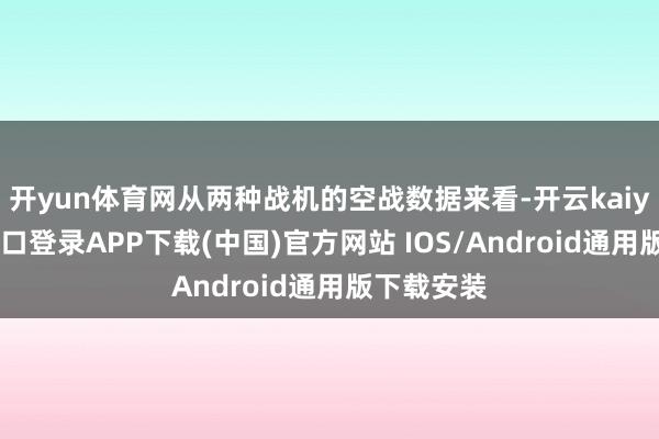 开yun体育网从两种战机的空战数据来看-开云kaiyun登录入口登录APP下载(中国)官方网站 IOS/Android通用版下载安装