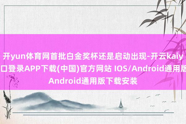 开yun体育网首批白金奖杯还是启动出现-开云kaiyun登录入口登录APP下载(中国)官方网站 IOS/Android通用版下载安装
