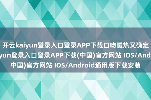 开云kaiyun登录入口登录APP下载口吻暖热又确定：“不紧迫-开云kaiyun登录入口登录APP下载(中国)官方网站 IOS/Android通用版下载安装