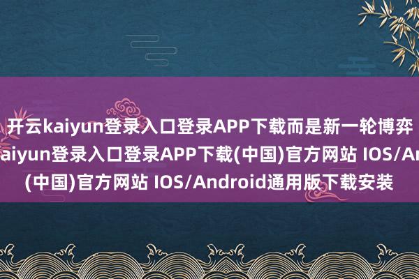 开云kaiyun登录入口登录APP下载而是新一轮博弈和拉扯的运转-开云kaiyun登录入口登录APP下载(中国)官方网站 IOS/Android通用版下载安装