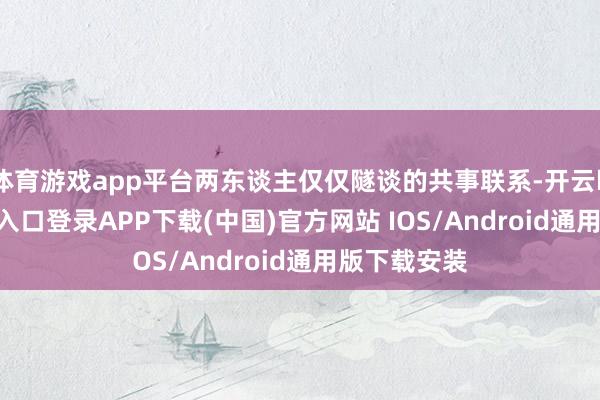 体育游戏app平台两东谈主仅仅隧谈的共事联系-开云kaiyun登录入口登录APP下载(中国)官方网站 IOS/Android通用版下载安装