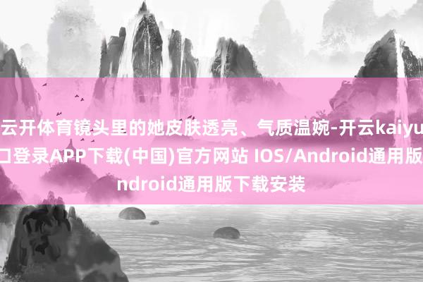 云开体育镜头里的她皮肤透亮、气质温婉-开云kaiyun登录入口登录APP下载(中国)官方网站 IOS/Android通用版下载安装