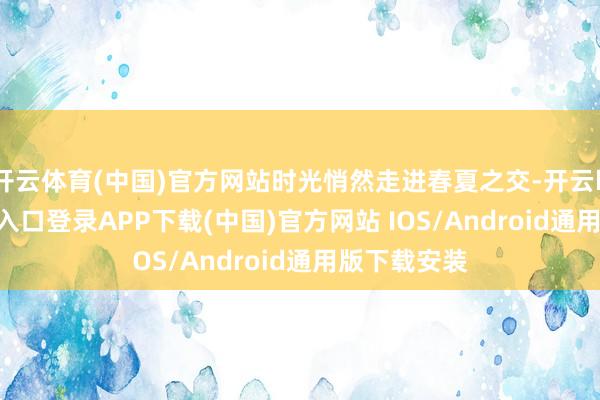 开云体育(中国)官方网站时光悄然走进春夏之交-开云kaiyun登录入口登录APP下载(中国)官方网站 IOS/Android通用版下载安装