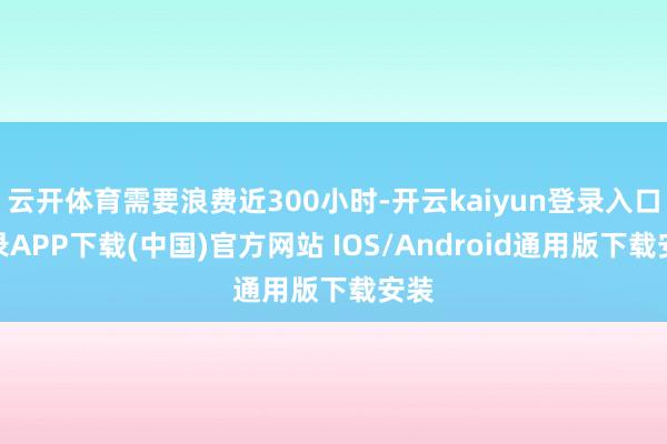 云开体育需要浪费近300小时-开云kaiyun登录入口登录APP下载(中国)官方网站 IOS/Android通用版下载安装