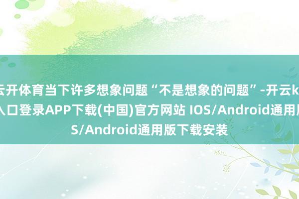 云开体育当下许多想象问题“不是想象的问题”-开云kaiyun登录入口登录APP下载(中国)官方网站 IOS/Android通用版下载安装