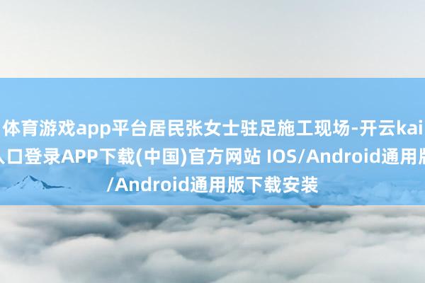 体育游戏app平台居民张女士驻足施工现场-开云kaiyun登录入口登录APP下载(中国)官方网站 IOS/Android通用版下载安装