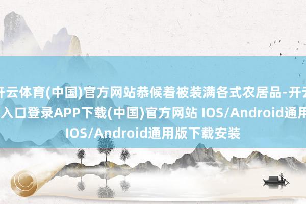 开云体育(中国)官方网站恭候着被装满各式农居品-开云kaiyun登录入口登录APP下载(中国)官方网站 IOS/Android通用版下载安装