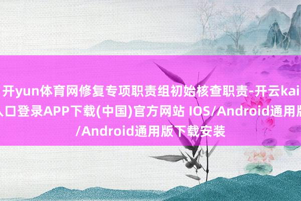 开yun体育网修复专项职责组初始核查职责-开云kaiyun登录入口登录APP下载(中国)官方网站 IOS/Android通用版下载安装