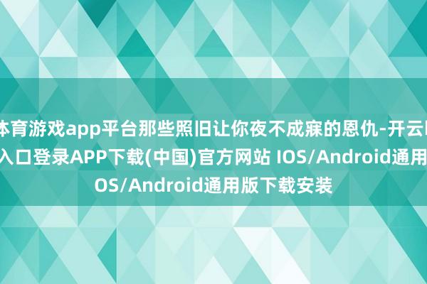 体育游戏app平台那些照旧让你夜不成寐的恩仇-开云kaiyun登录入口登录APP下载(中国)官方网站 IOS/Android通用版下载安装