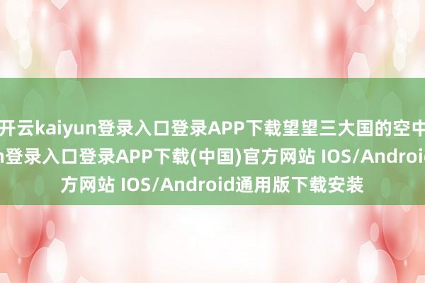 开云kaiyun登录入口登录APP下载望望三大国的空中利剑-开云kaiyun登录入口登录APP下载(中国)官方网站 IOS/Android通用版下载安装