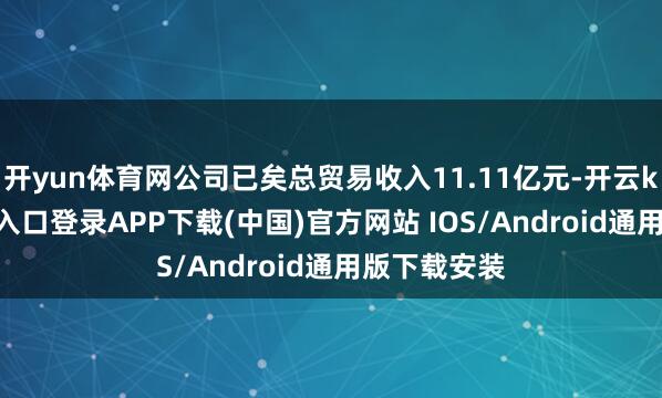 开yun体育网公司已矣总贸易收入11.11亿元-开云kaiyun登录入口登录APP下载(中国)官方网站 IOS/Android通用版下载安装