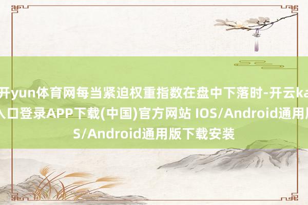 开yun体育网每当紧迫权重指数在盘中下落时-开云kaiyun登录入口登录APP下载(中国)官方网站 IOS/Android通用版下载安装