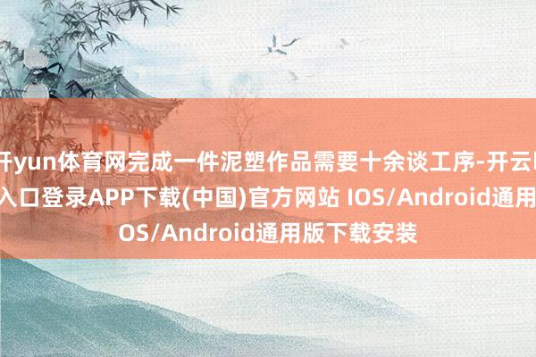开yun体育网完成一件泥塑作品需要十余谈工序-开云kaiyun登录入口登录APP下载(中国)官方网站 IOS/Android通用版下载安装