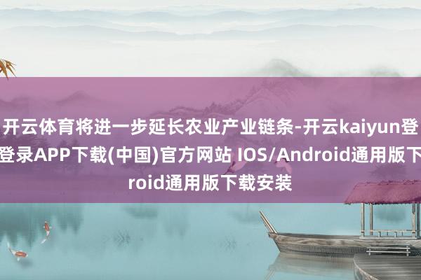 开云体育将进一步延长农业产业链条-开云kaiyun登录入口登录APP下载(中国)官方网站 IOS/Android通用版下载安装