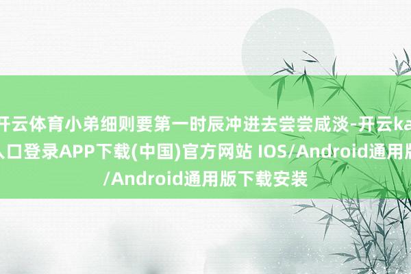 开云体育小弟细则要第一时辰冲进去尝尝咸淡-开云kaiyun登录入口登录APP下载(中国)官方网站 IOS/Android通用版下载安装