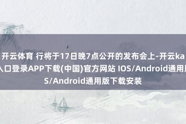 开云体育 行将于17日晚7点公开的发布会上-开云kaiyun登录入口登录APP下载(中国)官方网站 IOS/Android通用版下载安装