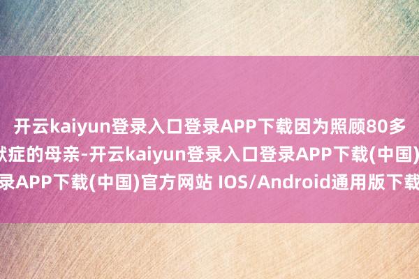 开云kaiyun登录入口登录APP下载因为照顾80多岁患有重度阿尔茨海默症的母亲-开云kaiyun登录入口登录APP下载(中国)官方网站 IOS/Android通用版下载安装