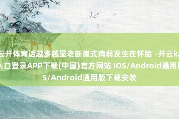 云开体育话越多越显老断崖式病弱发生在怀胎 -开云kaiyun登录入口登录APP下载(中国)官方网站 IOS/Android通用版下载安装