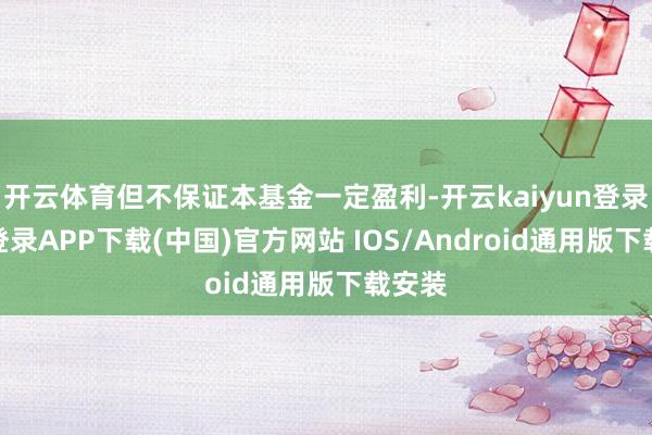 开云体育但不保证本基金一定盈利-开云kaiyun登录入口登录APP下载(中国)官方网站 IOS/Android通用版下载安装