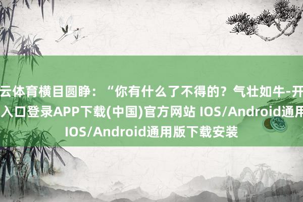 开云体育横目圆睁：“你有什么了不得的？气壮如牛-开云kaiyun登录入口登录APP下载(中国)官方网站 IOS/Android通用版下载安装