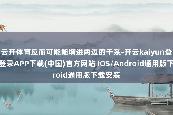 云开体育反而可能能增进两边的干系-开云kaiyun登录入口登录APP下载(中国)官方网站 IOS/Android通用版下载安装