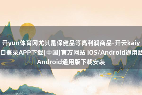 开yun体育网尤其是保健品等高利润商品-开云kaiyun登录入口登录APP下载(中国)官方网站 IOS/Android通用版下载安装