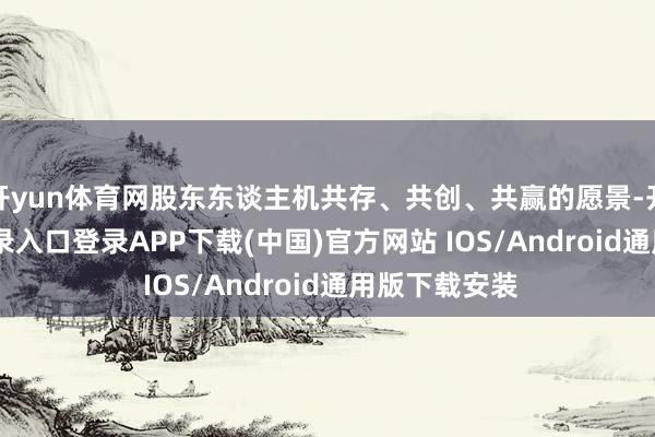 开yun体育网股东东谈主机共存、共创、共赢的愿景-开云kaiyun登录入口登录APP下载(中国)官方网站 IOS/Android通用版下载安装