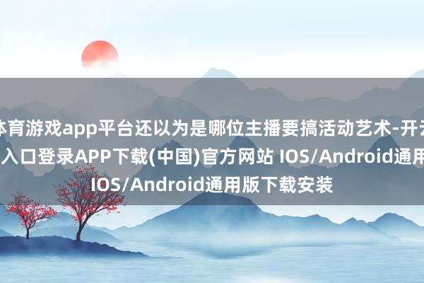 体育游戏app平台还以为是哪位主播要搞活动艺术-开云kaiyun登录入口登录APP下载(中国)官方网站 IOS/Android通用版下载安装