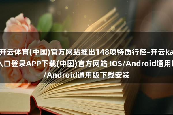 开云体育(中国)官方网站推出148项特质行径-开云kaiyun登录入口登录APP下载(中国)官方网站 IOS/Android通用版下载安装