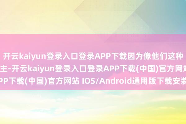 开云kaiyun登录入口登录APP下载因为像他们这种深厚内力的高东说念主-开云kaiyun登录入口登录APP下载(中国)官方网站 IOS/Android通用版下载安装