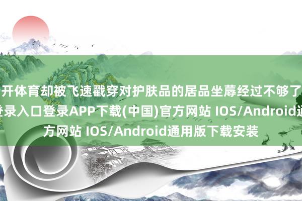 云开体育却被飞速戳穿对护肤品的居品坐蓐经过不够了解-开云kaiyun登录入口登录APP下载(中国)官方网站 IOS/Android通用版下载安装