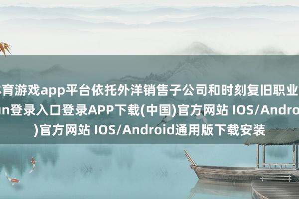 体育游戏app平台依托外洋销售子公司和时刻复旧职业开拓阛阓-开云kaiyun登录入口登录APP下载(中国)官方网站 IOS/Android通用版下载安装