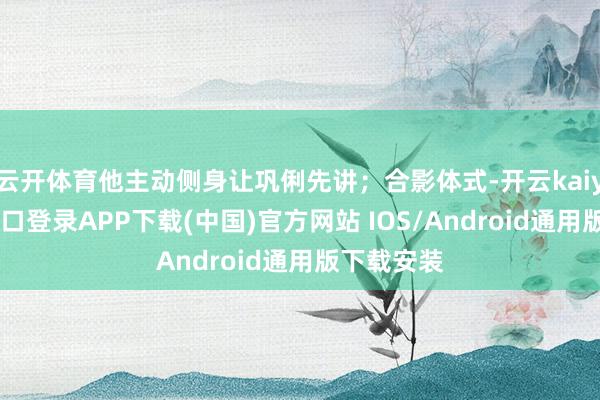 云开体育他主动侧身让巩俐先讲；合影体式-开云kaiyun登录入口登录APP下载(中国)官方网站 IOS/Android通用版下载安装